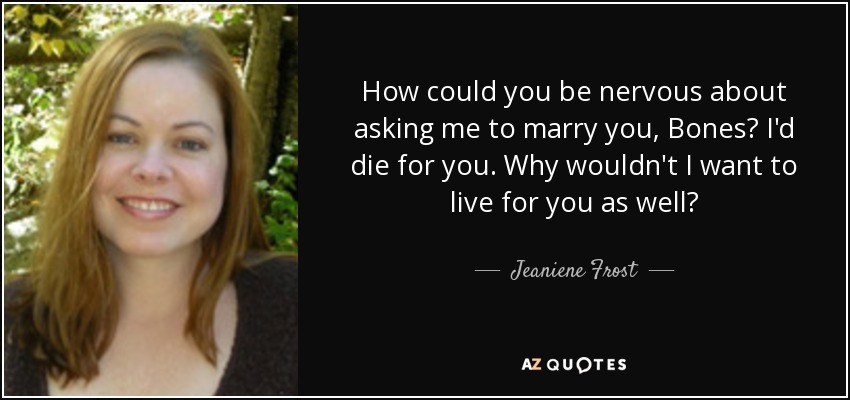 How could you be nervous about asking me to marry you, Bones? I'd die for you. Why wouldn't I want to live for you as well? - Jeaniene Frost