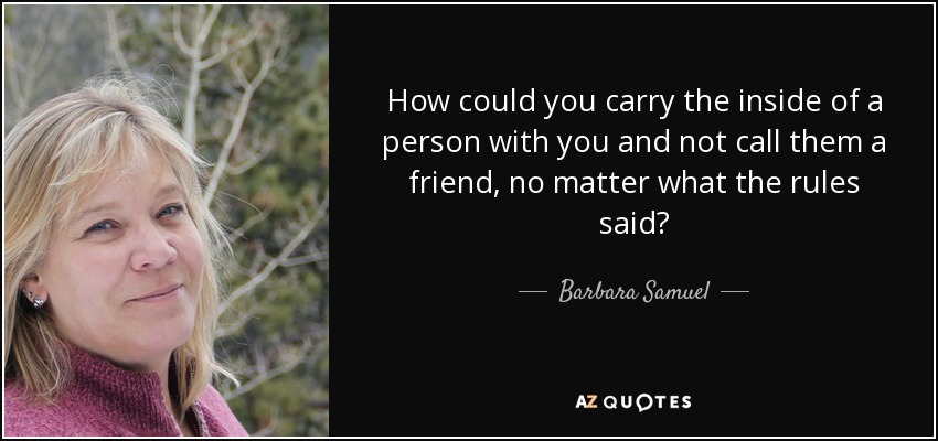 How could you carry the inside of a person with you and not call them a friend, no matter what the rules said? - Barbara Samuel
