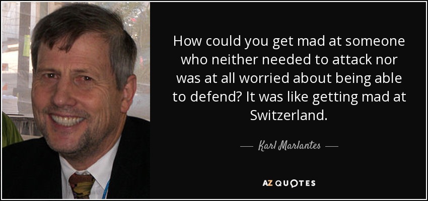 How could you get mad at someone who neither needed to attack nor was at all worried about being able to defend? It was like getting mad at Switzerland. - Karl Marlantes