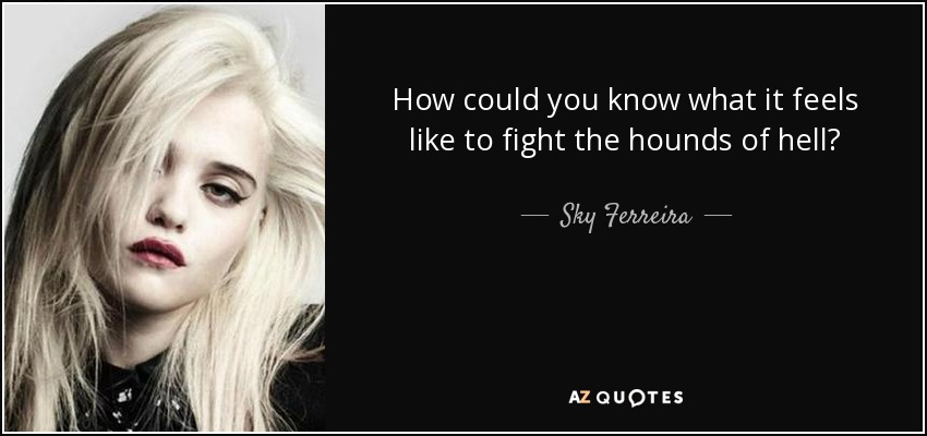 How could you know what it feels like to fight the hounds of hell? - Sky Ferreira