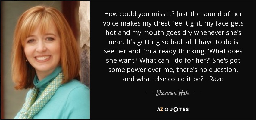 How could you miss it? Just the sound of her voice makes my chest feel tight, my face gets hot and my mouth goes dry whenever she's near. It's getting so bad, all I have to do is see her and I'm already thinking, 'What does she want? What can I do for her?' She's got some power over me, there's no question, and what else could it be? ~Razo - Shannon Hale