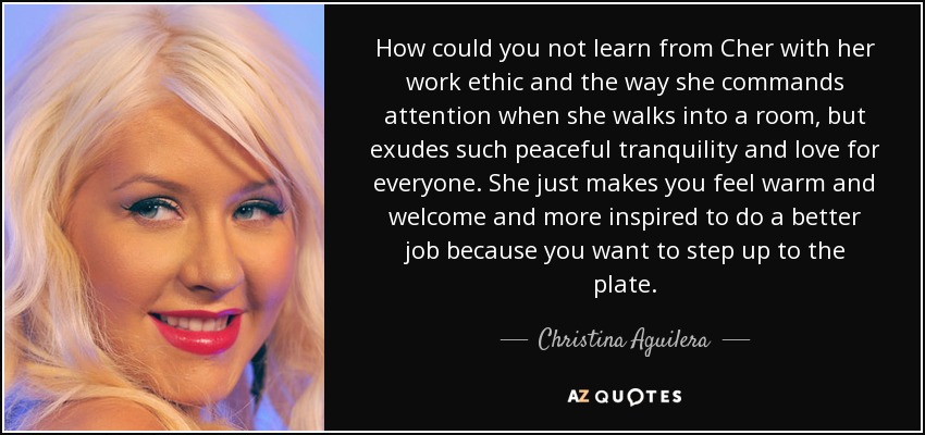 How could you not learn from Cher with her work ethic and the way she commands attention when she walks into a room, but exudes such peaceful tranquility and love for everyone. She just makes you feel warm and welcome and more inspired to do a better job because you want to step up to the plate. - Christina Aguilera