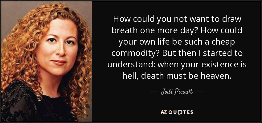 How could you not want to draw breath one more day? How could your own life be such a cheap commodity? But then I started to understand: when your existence is hell, death must be heaven. - Jodi Picoult