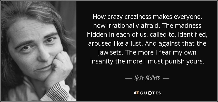 How crazy craziness makes everyone, how irrationally afraid. The madness hidden in each of us, called to, identified, aroused like a lust. And against that the jaw sets. The more I fear my own insanity the more I must punish yours. - Kate Millett