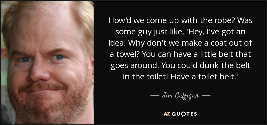 How'd we come up with the robe? Was some guy just like, 'Hey, I've got an idea! Why don't we make a coat out of a towel? You can have a little belt that goes around. You could dunk the belt in the toilet! Have a toilet belt.' - Jim Gaffigan
