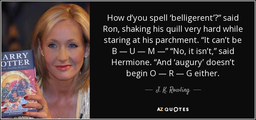 How d’you spell ‘belligerent’?” said Ron, shaking his quill very hard while staring at his parchment. “It can’t be B — U — M —” “No, it isn’t,” said Hermione. “And ‘augury’ doesn’t begin O — R — G either. - J. K. Rowling