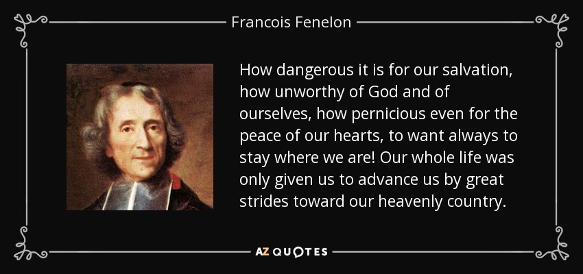How dangerous it is for our salvation, how unworthy of God and of ourselves, how pernicious even for the peace of our hearts, to want always to stay where we are! Our whole life was only given us to advance us by great strides toward our heavenly country. - Francois Fenelon