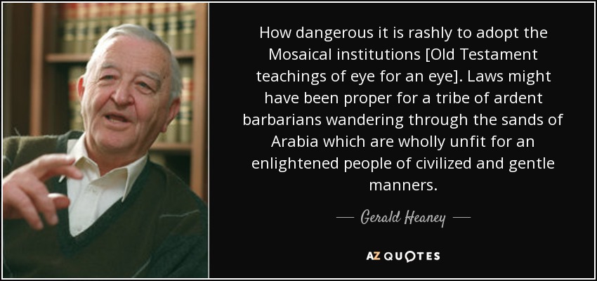 How dangerous it is rashly to adopt the Mosaical institutions [Old Testament teachings of eye for an eye]. Laws might have been proper for a tribe of ardent barbarians wandering through the sands of Arabia which are wholly unfit for an enlightened people of civilized and gentle manners. - Gerald Heaney