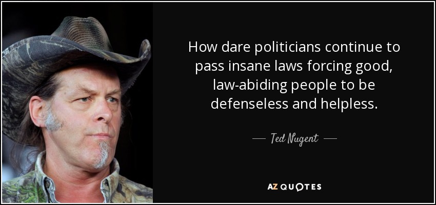 How dare politicians continue to pass insane laws forcing good, law-abiding people to be defenseless and helpless. - Ted Nugent