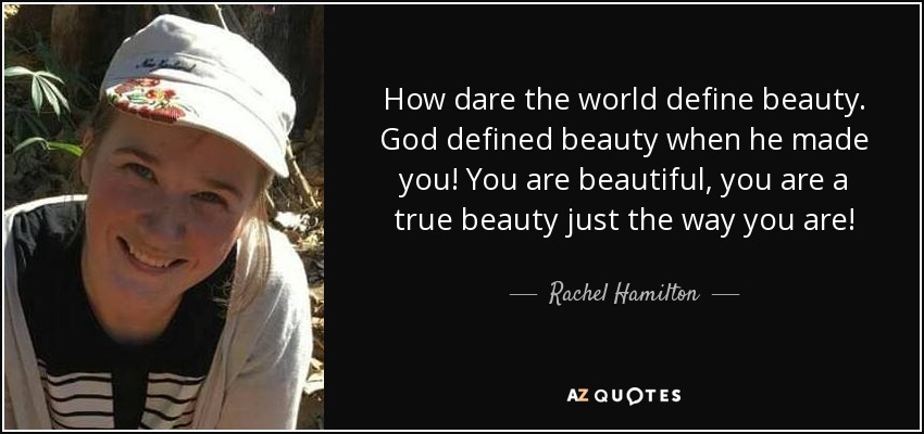 How dare the world define beauty. God defined beauty when he made you! You are beautiful, you are a true beauty just the way you are! - Rachel Hamilton