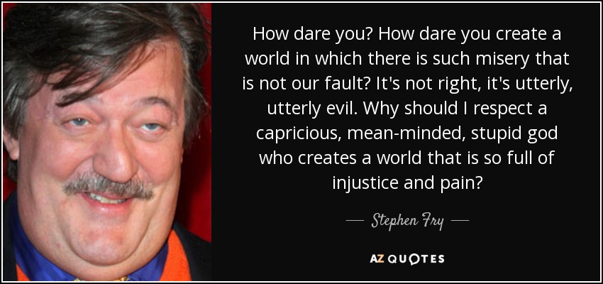 How dare you? How dare you create a world in which there is such misery that is not our fault? It's not right, it's utterly, utterly evil. Why should I respect a capricious, mean-minded, stupid god who creates a world that is so full of injustice and pain? - Stephen Fry