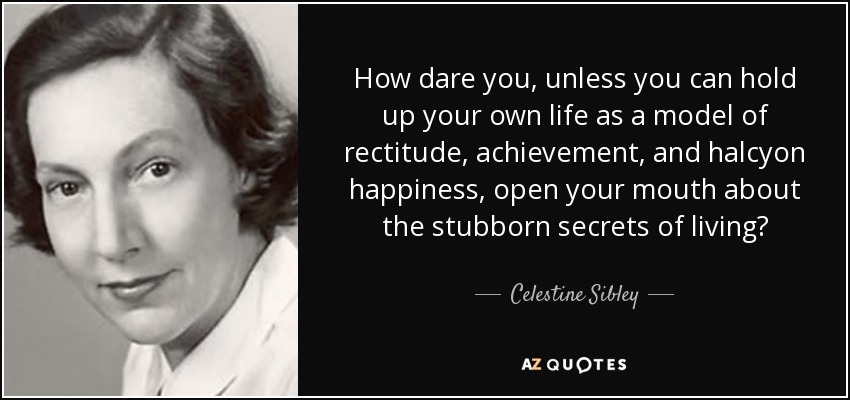 How dare you, unless you can hold up your own life as a model of rectitude, achievement, and halcyon happiness, open your mouth about the stubborn secrets of living? - Celestine Sibley