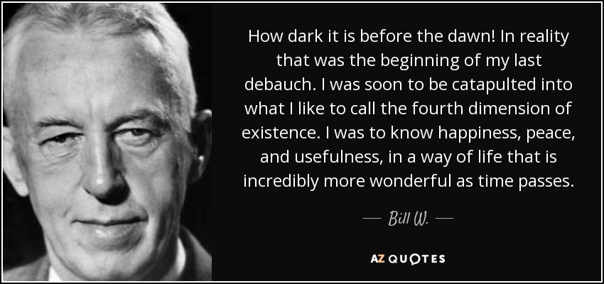 How dark it is before the dawn! In reality that was the beginning of my last debauch. I was soon to be catapulted into what I like to call the fourth dimension of existence. I was to know happiness, peace, and usefulness, in a way of life that is incredibly more wonderful as time passes. - Bill W.