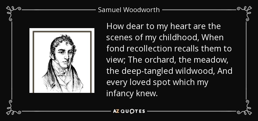 How dear to my heart are the scenes of my childhood, When fond recollection recalls them to view; The orchard, the meadow, the deep-tangled wildwood, And every loved spot which my infancy knew. - Samuel Woodworth