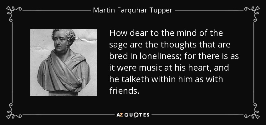 How dear to the mind of the sage are the thoughts that are bred in loneliness; for there is as it were music at his heart, and he talketh within him as with friends. - Martin Farquhar Tupper
