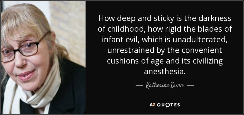 How deep and sticky is the darkness of childhood, how rigid the blades of infant evil, which is unadulterated, unrestrained by the convenient cushions of age and its civilizing anesthesia. - Katherine Dunn