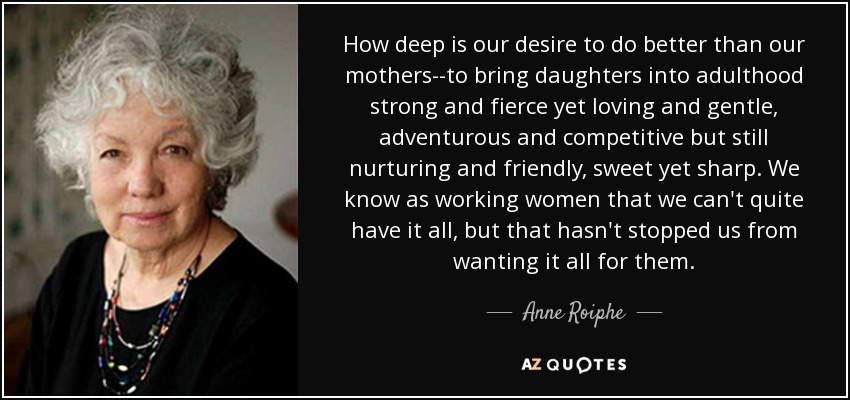 How deep is our desire to do better than our mothers--to bring daughters into adulthood strong and fierce yet loving and gentle, adventurous and competitive but still nurturing and friendly, sweet yet sharp. We know as working women that we can't quite have it all, but that hasn't stopped us from wanting it all for them. - Anne Roiphe