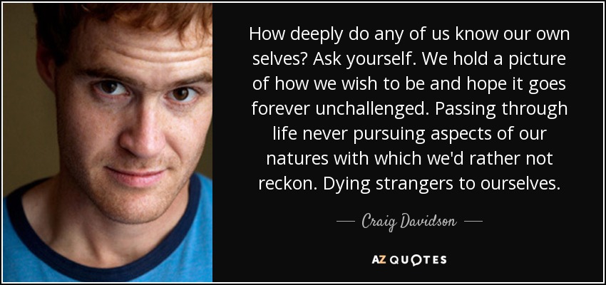 How deeply do any of us know our own selves? Ask yourself. We hold a picture of how we wish to be and hope it goes forever unchallenged. Passing through life never pursuing aspects of our natures with which we'd rather not reckon. Dying strangers to ourselves. - Craig Davidson