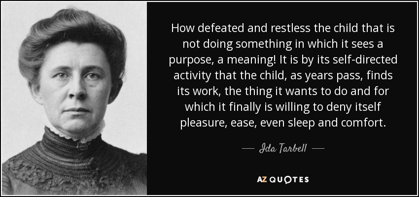 How defeated and restless the child that is not doing something in which it sees a purpose, a meaning! It is by its self-directed activity that the child, as years pass, finds its work, the thing it wants to do and for which it finally is willing to deny itself pleasure, ease, even sleep and comfort. - Ida Tarbell