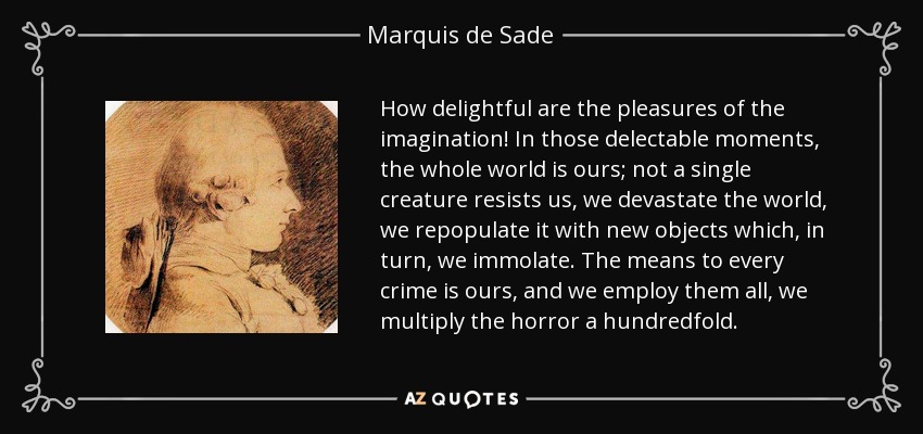 How delightful are the pleasures of the imagination! In those delectable moments, the whole world is ours; not a single creature resists us, we devastate the world, we repopulate it with new objects which, in turn, we immolate. The means to every crime is ours, and we employ them all, we multiply the horror a hundredfold. - Marquis de Sade