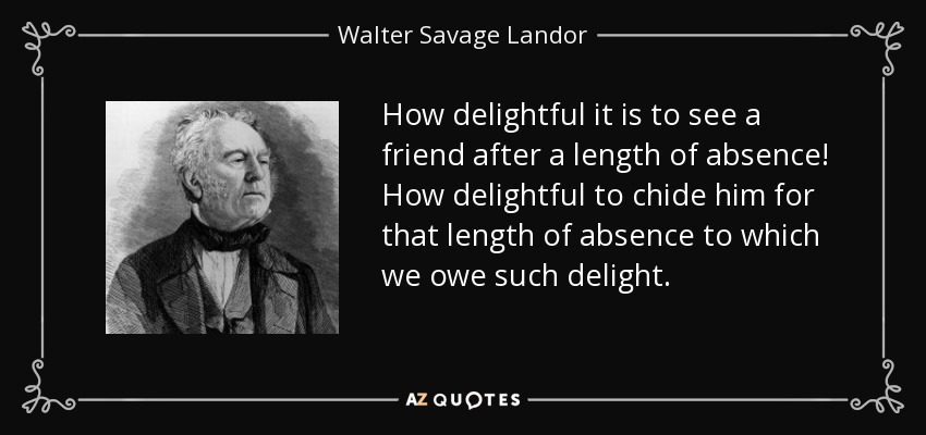How delightful it is to see a friend after a length of absence! How delightful to chide him for that length of absence to which we owe such delight. - Walter Savage Landor