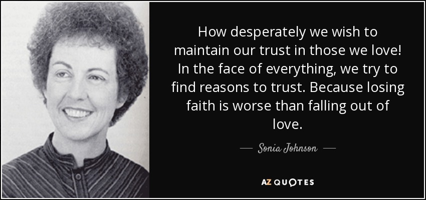 How desperately we wish to maintain our trust in those we love! In the face of everything, we try to find reasons to trust. Because losing faith is worse than falling out of love. - Sonia Johnson
