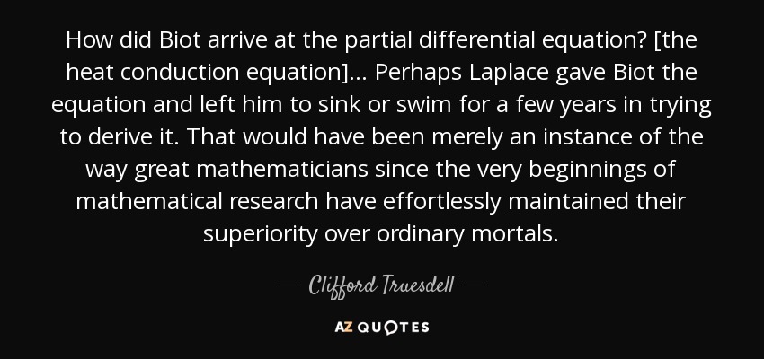 How did Biot arrive at the partial differential equation? [the heat conduction equation] . . . Perhaps Laplace gave Biot the equation and left him to sink or swim for a few years in trying to derive it. That would have been merely an instance of the way great mathematicians since the very beginnings of mathematical research have effortlessly maintained their superiority over ordinary mortals. - Clifford Truesdell