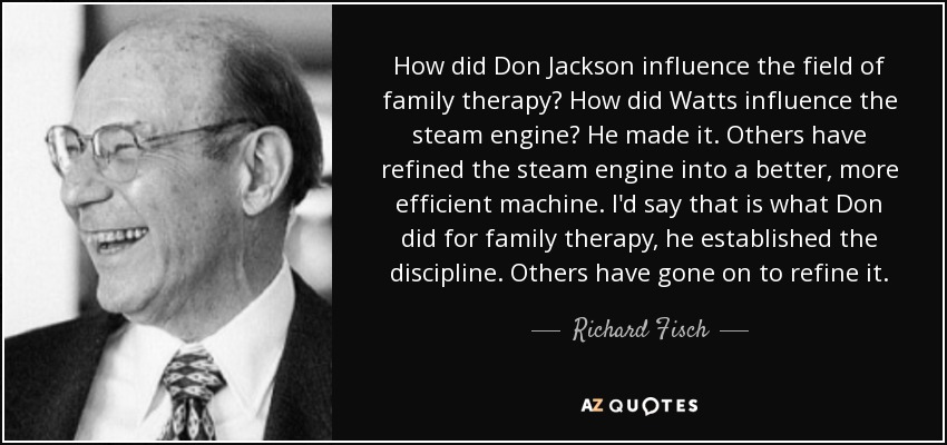 How did Don Jackson influence the field of family therapy? How did Watts influence the steam engine? He made it. Others have refined the steam engine into a better, more efficient machine. I'd say that is what Don did for family therapy, he established the discipline. Others have gone on to refine it. - Richard Fisch