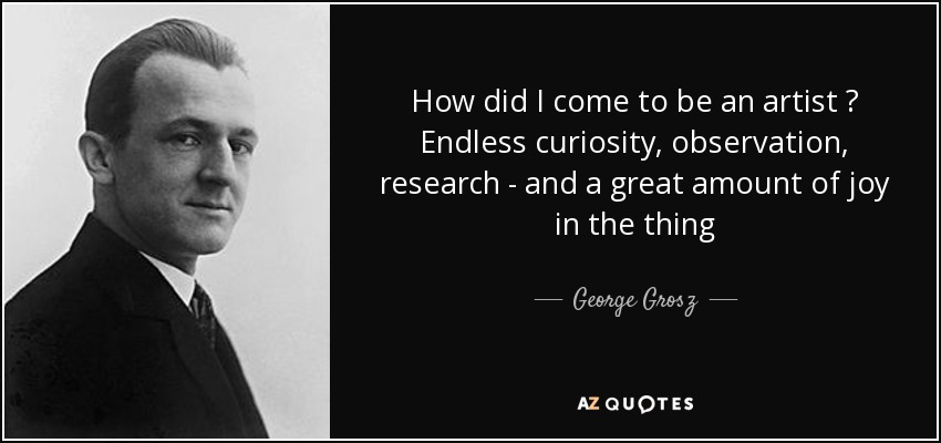 How did I come to be an artist ? Endless curiosity, observation, research - and a great amount of joy in the thing - George Grosz