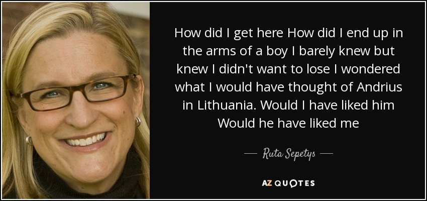 How did I get here How did I end up in the arms of a boy I barely knew but knew I didn't want to lose I wondered what I would have thought of Andrius in Lithuania. Would I have liked him Would he have liked me - Ruta Sepetys