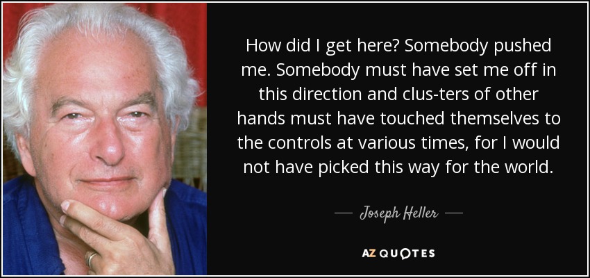 How did I get here? Somebody pushed me. Somebody must have set me off in this direction and clus-ters of other hands must have touched themselves to the controls at various times, for I would not have picked this way for the world. - Joseph Heller
