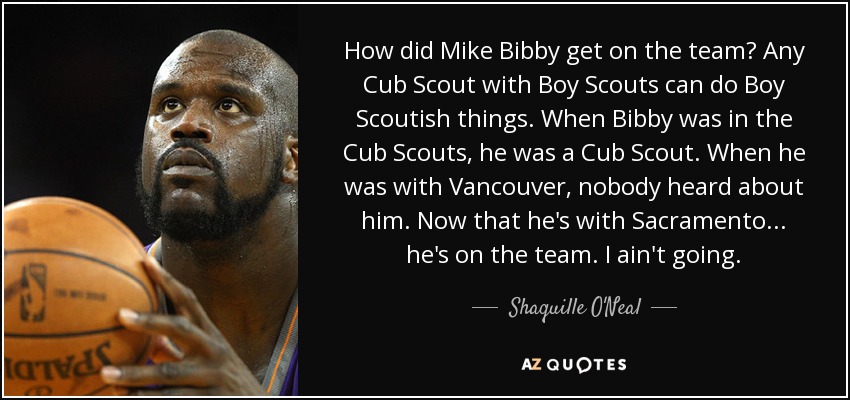 How did Mike Bibby get on the team? Any Cub Scout with Boy Scouts can do Boy Scoutish things. When Bibby was in the Cub Scouts, he was a Cub Scout. When he was with Vancouver, nobody heard about him. Now that he's with Sacramento... he's on the team. I ain't going. - Shaquille O'Neal