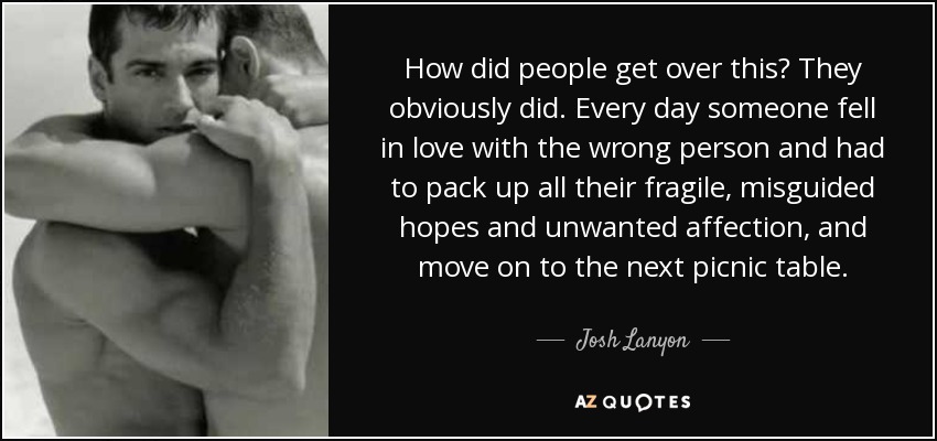 How did people get over this? They obviously did. Every day someone fell in love with the wrong person and had to pack up all their fragile, misguided hopes and unwanted affection, and move on to the next picnic table. - Josh Lanyon