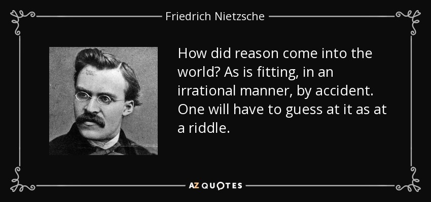 How did reason come into the world? As is fitting, in an irrational manner, by accident. One will have to guess at it as at a riddle. - Friedrich Nietzsche