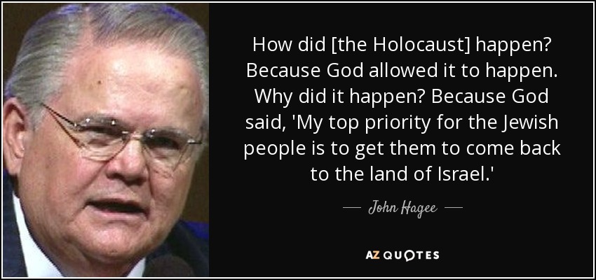 How did [the Holocaust] happen? Because God allowed it to happen. Why did it happen? Because God said, 'My top priority for the Jewish people is to get them to come back to the land of Israel.' - John Hagee