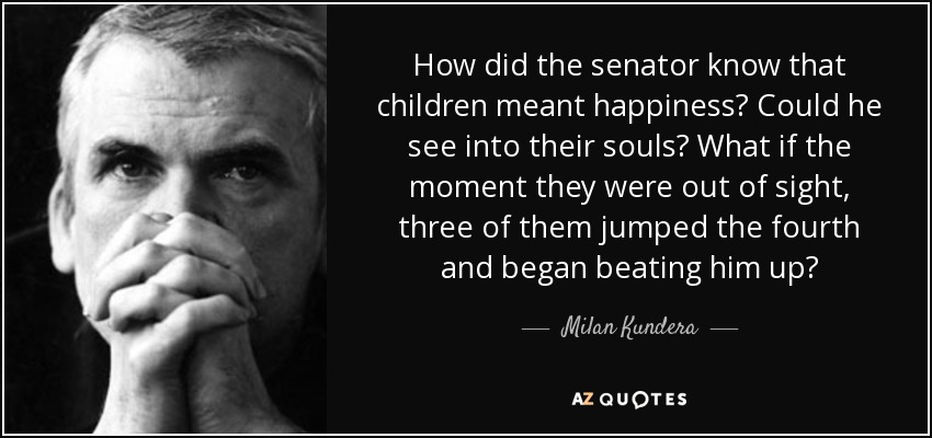 How did the senator know that children meant happiness? Could he see into their souls? What if the moment they were out of sight, three of them jumped the fourth and began beating him up? - Milan Kundera