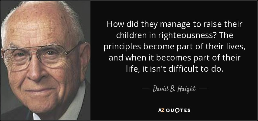 How did they manage to raise their children in righteousness? The principles become part of their lives, and when it becomes part of their life, it isn't difficult to do. - David B. Haight