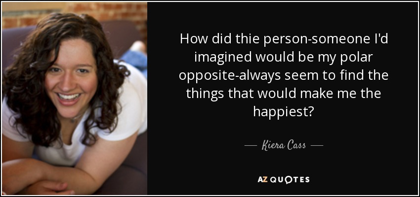 How did thie person-someone I'd imagined would be my polar opposite-always seem to find the things that would make me the happiest? - Kiera Cass