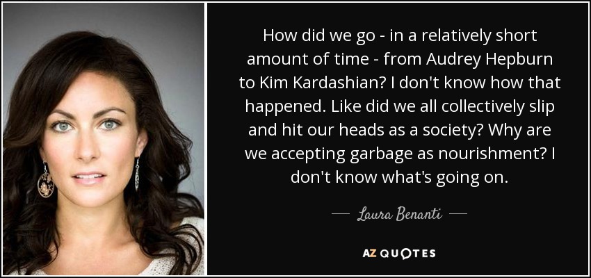 How did we go - in a relatively short amount of time - from Audrey Hepburn to Kim Kardashian? I don't know how that happened. Like did we all collectively slip and hit our heads as a society? Why are we accepting garbage as nourishment? I don't know what's going on. - Laura Benanti