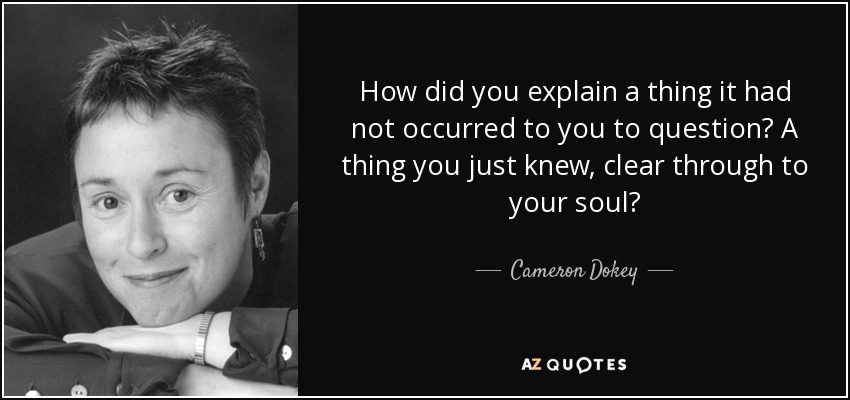 How did you explain a thing it had not occurred to you to question? A thing you just knew, clear through to your soul? - Cameron Dokey