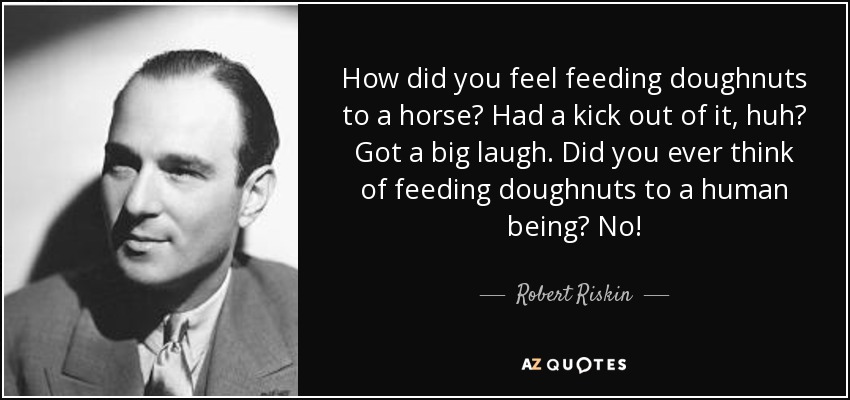 How did you feel feeding doughnuts to a horse? Had a kick out of it, huh? Got a big laugh. Did you ever think of feeding doughnuts to a human being? No! - Robert Riskin
