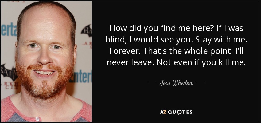 How did you find me here? If I was blind, I would see you. Stay with me. Forever. That's the whole point. I'll never leave. Not even if you kill me. - Joss Whedon