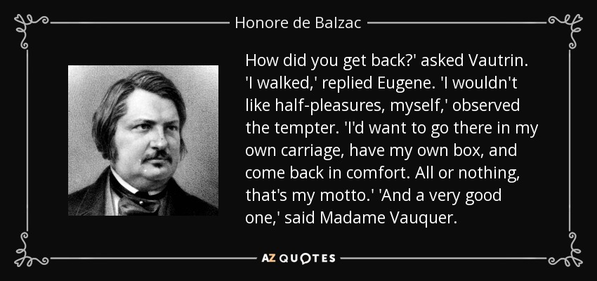 How did you get back?' asked Vautrin. 'I walked,' replied Eugene. 'I wouldn't like half-pleasures, myself,' observed the tempter. 'I'd want to go there in my own carriage, have my own box, and come back in comfort. All or nothing, that's my motto.' 'And a very good one,' said Madame Vauquer. - Honore de Balzac