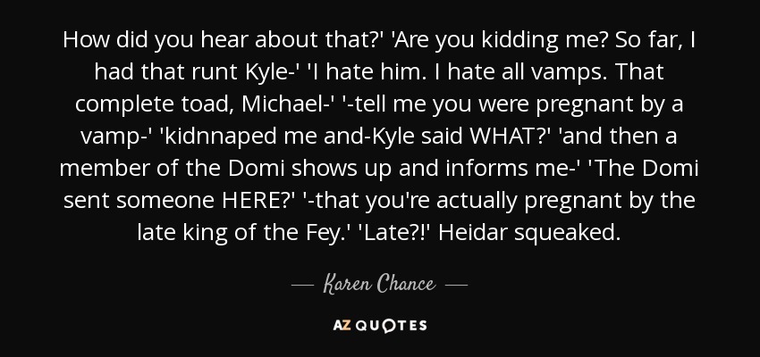 How did you hear about that?' 'Are you kidding me? So far, I had that runt Kyle-' 'I hate him. I hate all vamps. That complete toad, Michael-' '-tell me you were pregnant by a vamp-' 'kidnnaped me and-Kyle said WHAT?' 'and then a member of the Domi shows up and informs me-' 'The Domi sent someone HERE?' '-that you're actually pregnant by the late king of the Fey.' 'Late?!' Heidar squeaked. - Karen Chance