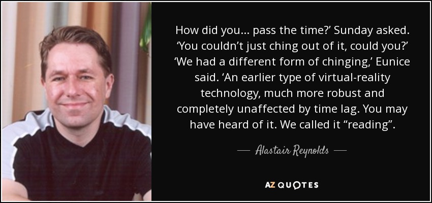 How did you . . . pass the time?’ Sunday asked. ‘You couldn’t just ching out of it, could you?’ ‘We had a different form of chinging,’ Eunice said. ‘An earlier type of virtual-reality technology, much more robust and completely unaffected by time lag. You may have heard of it. We called it “reading”. - Alastair Reynolds