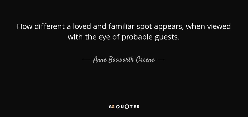 How different a loved and familiar spot appears, when viewed with the eye of probable guests. - Anne Bosworth Greene
