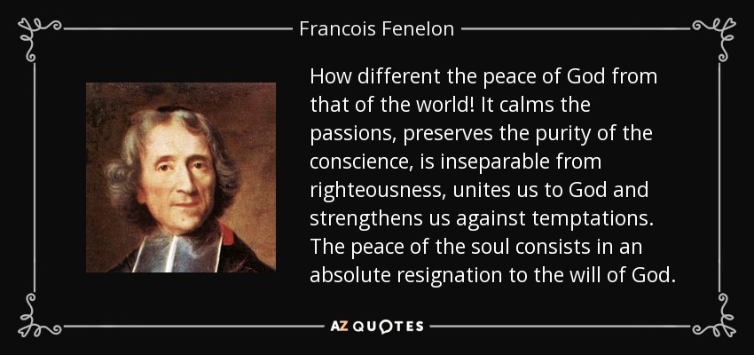 How different the peace of God from that of the world! It calms the passions, preserves the purity of the conscience, is inseparable from righteousness, unites us to God and strengthens us against temptations. The peace of the soul consists in an absolute resignation to the will of God. - Francois Fenelon