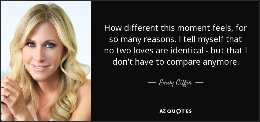 How different this moment feels, for so many reasons. I tell myself that no two loves are identical - but that I don't have to compare anymore. - Emily Giffin
