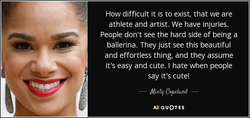 How difficult it is to exist, that we are athlete and artist. We have injuries. People don't see the hard side of being a ballerina. They just see this beautiful and effortless thing, and they assume it's easy and cute. I hate when people say it's cute! - Misty Copeland