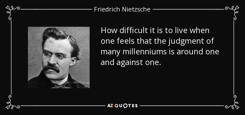 How difficult it is to live when one feels that the judgment of many millenniums is around one and against one. - Friedrich Nietzsche